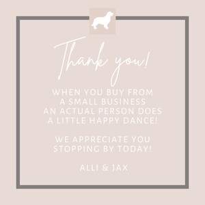 May include: A white thank you card with a gray border and a white silhouette of a dog in the top left corner. The text reads "Thank you! When you buy from a small business an actual person does a little happy dance! We appreciate you stopping by today! Alli & Jax"