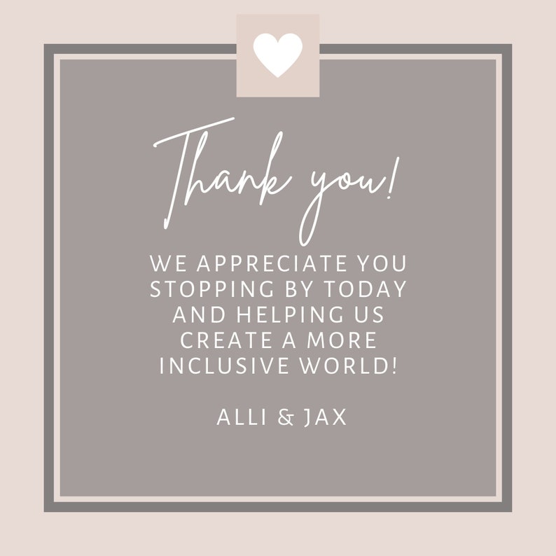 Op de afbeelding: Een grijs vierkant met afgeronde hoeken en een witte rand. De tekst "Thank you!" is geschreven in een cursief lettertype. De tekst "WE APPRECIATE YOU STOPPING BY TODAY AND HELPING US CREATE A MORE INCLUSIVE WORLD!" is geschreven in een sans-serif lettertype. De tekst "ALLI & JAX" is geschreven in een sans-serif lettertype. Een wit hart bevindt zich in de linkerbovenhoek.
