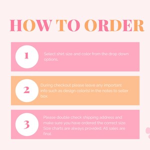 May include: Pink and orange graphic with the text "HOW TO ORDER" in large letters. Three steps are listed with numbers 1, 2, and 3 in white circles. Each step has instructions for ordering a shirt. Step 1: Select shirt size and color from the drop down options. Step 2: During checkout please leave any important info such as design color(s) in the notes to seller box. Step 3: Please double check shipping address and make sure you have ordered the correct size. Size charts are always provided. All sales are final.