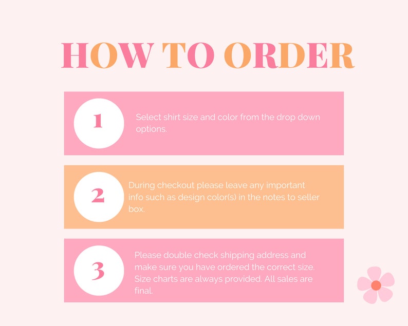 May include: Pink and orange graphic with the text "HOW TO ORDER" in large letters. Three steps are listed with numbers 1, 2, and 3 in white circles. Each step has instructions for ordering a shirt. Step 1: Select shirt size and color from the drop down options. Step 2: During checkout please leave any important info such as design color(s) in the notes to seller box. Step 3: Please double check shipping address and make sure you have ordered the correct size. Size charts are always provided. All sales are final.