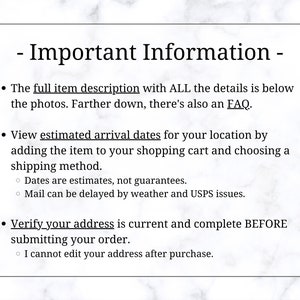 May include: Important information about ordering online. The full item description with all the details is below the photos. There's also an FAQ. View estimated arrival dates for your location by adding the item to your shopping cart and choosing a shipping method. Dates are estimates, not guarantees. Mail can be delayed by weather and USPS issues. Verify your address is current and complete before submitting your order. I cannot edit your address after purchase.