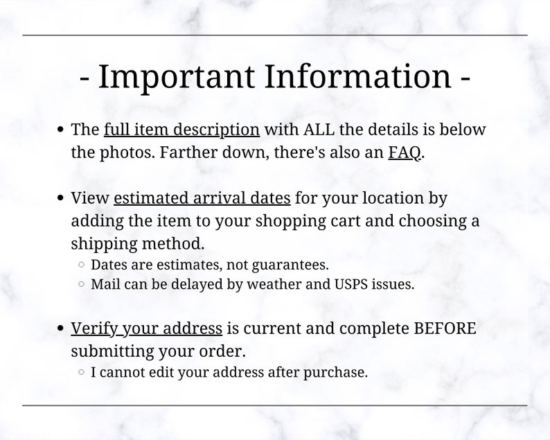 May include: Important information about ordering online. The full item description with all the details is below the photos. There's also an FAQ. View estimated arrival dates for your location by adding the item to your shopping cart and choosing a shipping method. Dates are estimates, not guarantees. Mail can be delayed by weather and USPS issues. Verify your address is current and complete before submitting your order. I cannot edit your address after purchase.
