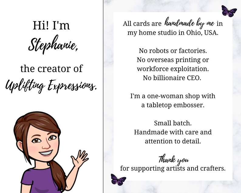 May include: A digital illustration of a woman with brown hair and a purple shirt. The text reads "Hi! I'm Stephanie, the creator of Uplifting Expressions." The text on the right side of the image reads "All cards are handmade by me in my home studio in Ohio, USA. No robots or factories. No overseas printing or workforce exploitation. No billionaire CEO. I'm a one-woman shop with a tabletop embosser. Small batch. Handmade with care and attention to detail. Thank you for supporting artists and crafters."
