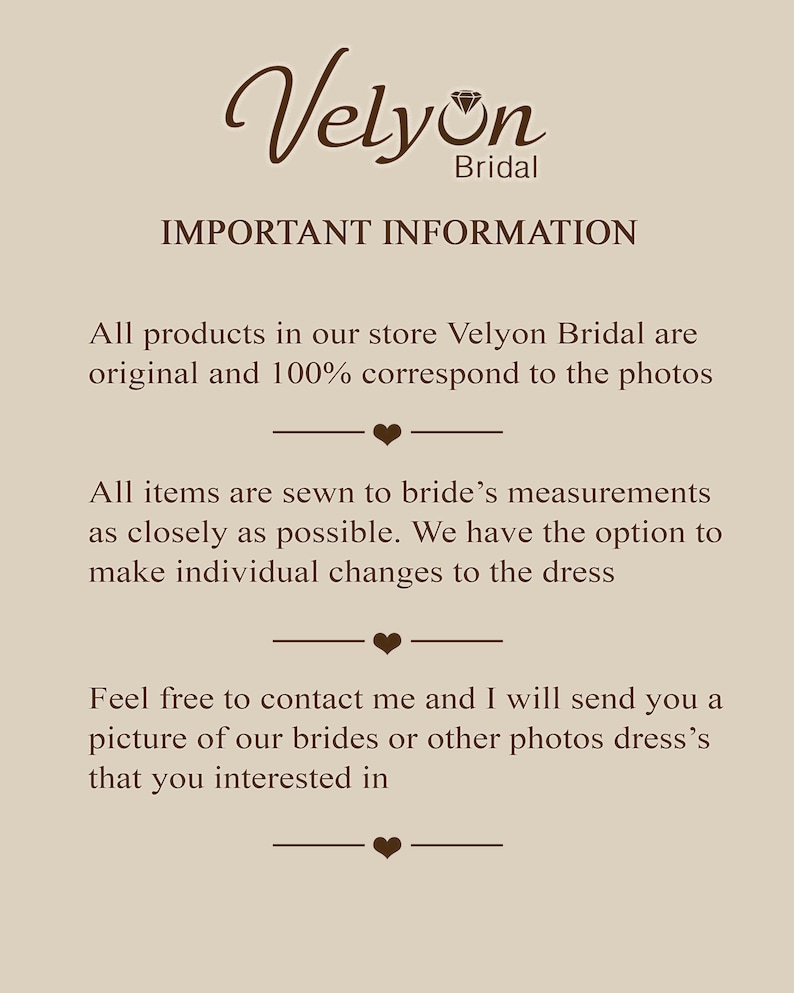 May include: Text on a beige background that reads "Velyon Bridal" in a brown cursive font with a diamond symbol. The text below reads "IMPORTANT INFORMATION" in all caps. The text continues with "All products in our store Velyon Bridal are original and 100% correspond to the photos."  The text continues with "All items are sewn to bride's measurements as closely as possible. We have the option to make individual changes to the dress." The text continues with "Feel free to contact me and I will send you a picture of our brides or other photos dress's that you interested in."