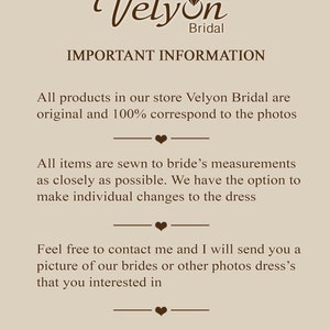 May include: Text on a beige background that reads "Velyon Bridal" in a brown cursive font with a diamond symbol. The text below reads "IMPORTANT INFORMATION" in all caps. The text continues with "All products in our store Velyon Bridal are original and 100% correspond to the photos."  The text continues with "All items are sewn to bride's measurements as closely as possible. We have the option to make individual changes to the dress." The text continues with "Feel free to contact me and I will send you a picture of our brides or other photos dress's that you interested in."