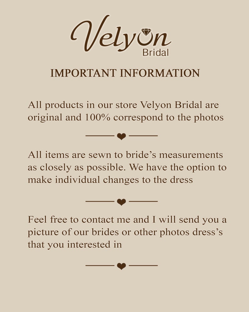 May include: Text on a beige background that reads "Velyon Bridal" in a brown cursive font with a diamond symbol. The text below reads "IMPORTANT INFORMATION" in all caps. The text continues with "All products in our store Velyon Bridal are original and 100% correspond to the photos."  The text continues with "All items are sewn to bride's measurements as closely as possible. We have the option to make individual changes to the dress." The text continues with "Feel free to contact me and I will send you a picture of our brides or other photos dress's that you interested in."