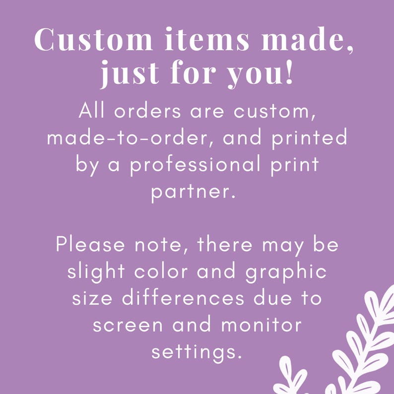 May include: A purple informational graphic with white text that reads: Custom items made, just for you! All orders are custom, made-to-order, and printed by a professional print partner. Please note, there may be slight color and graphic size differences due to screen and monitor settings. A white botanical illustration is in the bottom right corner.