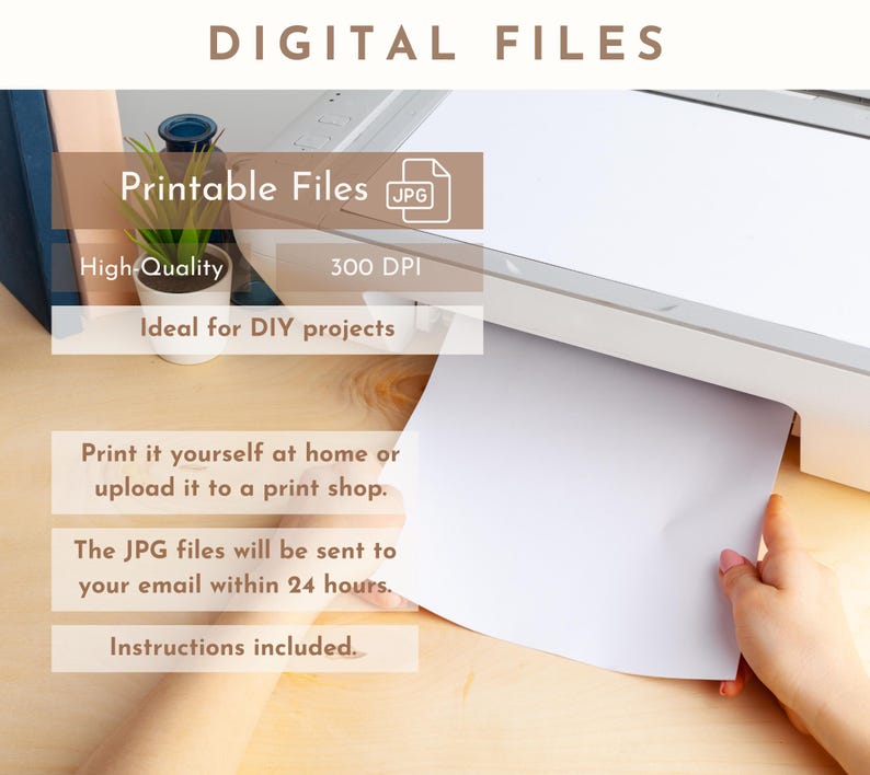 May include: A white printer with a sheet of paper being pulled out. The text on the image reads "DIGITAL FILES", "Printable Files JPG", "High-Quality", "300 DPI", "Ideal for DIY projects", "Print it yourself at home or upload it to a print shop.", "The JPG files will be sent to your email within 24 hours.", and "Instructions included."
