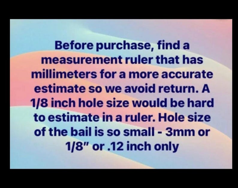 May include: Text on a pink and blue background that reads: "Before purchase, find a measurement ruler that has millimetres for a more accurate estimate so we avoid return. A 1/8 inch hole size would be hard to estimate in a ruler. Hole size of the bail is so small - 3mm or 1/8" or .12 inch only"