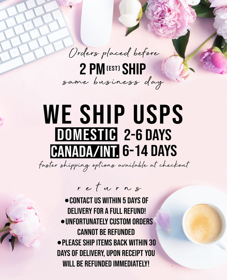 May include: A pink background with white text outlining shipping information for orders placed before 2 PM EST. The text states that orders placed before 2 PM EST will ship the same business day. The text also states that domestic orders ship via USPS and take 2-6 days to arrive, while international orders take 6-14 days. The text also includes information about returns, stating that customers can contact the seller within 5 days of delivery for a full refund. The text also states that custom orders cannot be refunded and that items must be shipped back within 30 days of delivery for a full refund.