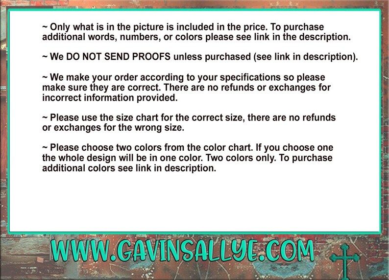 May include: Text on a green background with white text. The text reads: "Only what is in the picture is included in the price. To purchase additional words, numbers, or colors please see link in the description. We DO NOT SEND PROOFS unless purchased (see link in description). We make your order according to your specifications so please make sure they are correct. There are no refunds or exchanges for incorrect information provided. Please use the size chart for the correct size, there are no refunds or exchanges for the wrong size. Please choose two colors from the color chart. If you choose one the whole design will be in one color. Two colors only. To purchase additional colors see link in description. WWW.GAVINSALLYE.COM"