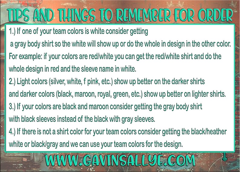 May include: Tips and things to remember when ordering custom shirts. The text explains how to choose the best shirt colour for your team colours. For example, if your team colours are red and white, you can get a red and white shirt and do the whole design in red with the sleeve name in white. The text also explains that light colours show up better on darker shirts and darker colours show up better on lighter shirts. The text also explains that if your team colours are black and maroon, you should consider getting a grey body shirt with black sleeves instead of a black shirt with grey sleeves. The text also explains that if there is not a shirt colour for your team colours, you can get a black/heather white or black/grey shirt and they can use your team colours for the design. The text also includes the website address www.gavinsallye.com.