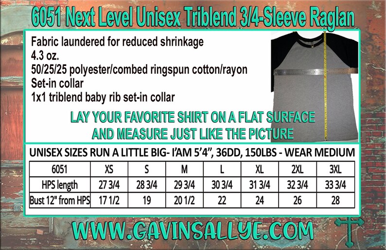May include: A size chart for a unisex 3/4-sleeve raglan t-shirt made of a triblend fabric. The chart shows measurements for HPS length and bust from HPS in inches for sizes XS to 3XL. The text "6051 Next Level Unisex Triblend 3/4-Sleeve Raglan" is at the top of the chart. The text "LAY YOUR FAVORITE SHIRT ON A FLAT SURFACE AND MEASURE JUST LIKE THE PICTURE" is below the chart. The text "UNISEX SIZES RUN A LITTLE BIG - I'AM 5'4", 36DD, 150LBS - WEAR MEDIUM" is below the chart. The text "WWW.CAVINSALLYE.COM" is at the bottom of the chart.