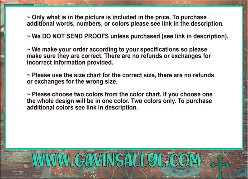 May include: Text on a green background with white text outlining the following: Only what is in the picture is included in the price. To purchase additional words, numbers, or colors please see link in the description. We DO NOT SEND PROOFS unless purchased (see link in description). We make your order according to your specifications so please make sure they are correct. There are no refunds or exchanges for incorrect information provided. Please use the size chart for the correct size, there are no refunds or exchanges for the wrong size. Please choose two colors from the color chart. If you choose one the whole design will be in one color. Two colors only. To purchase additional colors see link in description. WWW.GAVINSALLYE.COM
