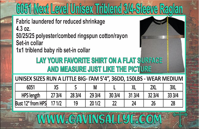 May include: A size chart for a unisex 3/4-sleeve raglan t-shirt made of a triblend fabric. The chart shows measurements for HPS length and bust from HPS in inches for sizes XS to 3XL. The text "6051 Next Level Unisex Triblend 3/4-Sleeve Raglan" is at the top of the chart. The text "LAY YOUR FAVORITE SHIRT ON A FLAT SURFACE AND MEASURE JUST LIKE THE PICTURE" is below the chart. The text "UNISEX SIZES RUN A LITTLE BIG - I'AM 5'4", 36DD, 150LBS - WEAR MEDIUM" is below the chart. The text "WWW.CAVINSALLYE.COM" is at the bottom of the chart.