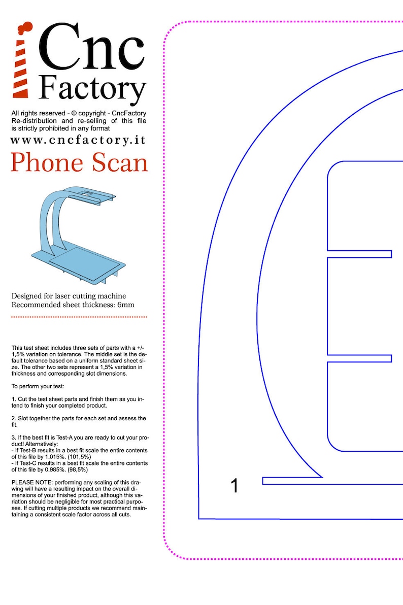 Puede incluir: Un dise&ntilde;o de soporte para tel&eacute;fono azul y blanco para corte por l&aacute;ser. El dise&ntilde;o incluye tres conjuntos de piezas con una variaci&oacute;n de +/- 1,5% en la tolerancia. El dise&ntilde;o se recomienda para un grosor de l&aacute;mina de 6 mm. El texto en la imagen dice: "Cnc Factory, www.cncfactory.it, Phone Scan, Dise&ntilde;ado para corte por l&aacute;ser, Grosor de l&aacute;mina recomendado: 6 mm, Esta hoja de prueba incluye tres conjuntos de piezas con una variaci&oacute;n de +/- 1,5% en la tolerancia. El conjunto del medio es la tolerancia predeterminada basada en un tama&ntilde;o de hoja est&aacute;ndar uniforme. Los otros dos conjuntos representan una variaci&oacute;n del 1,5% en el grosor y las dimensiones de ranura correspondientes. Para realizar su prueba: 1. Corte las piezas de la hoja de prueba y term&iacute;nelas como tiene la intenci&oacute;n de terminar su producto terminado. 2. Ensamble las piezas para cada conjunto y eval&uacute;e el ajuste. 3. Si el mejor ajuste es Test-A, &iexcl;est&aacute; listo para cortar su producto! Alternativamente: - Si Test-B da como resultado un mejor ajuste, escale todo el contenido de este archivo en un 1,015%. (101,5%) - Si Test-C da como resultado un mejor ajuste, escale todo el contenido de este archivo en un 0,985%. (98,5%) NOTA: realizar cualquier escalado de este dibujo tendr&aacute; un impacto en las dimensiones generales de su producto terminado, aunque esta variaci&oacute;n deber&iacute;a ser insignificante para la mayor&iacute;a de los prop&oacute;sitos pr&aacute;cticos. Si corta varios productos, le recomendamos que mantenga un factor de escala coherente en todos los cortes."