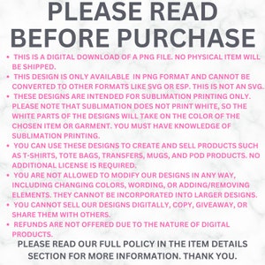 May include: Pink and white text on a white background with the text "PLEASE READ BEFORE PURCHASE" in large letters. The text below explains that this is a digital download of a PNG file and that the design is only available in PNG format. It also explains that the designs are intended for sublimation printing only and that sublimation does not print white. The text also explains that you can use these designs to create and sell products such as t-shirts, tote bags, transfers, mugs, and POD products. The text also explains that you are not allowed to modify the designs in any way and that you cannot sell the designs digitally, copy, giveaway, or share them with others. The text also explains that refunds are not offered due to the nature of digital products. The text ends with "PLEASE READ OUR FULL POLICY IN THE ITEM DETAILS SECTION FOR MORE INFORMATION. THANK YOU."