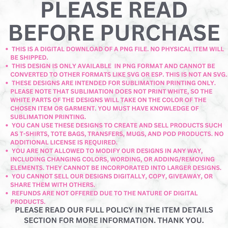 May include: Pink and white text on a white background with the text "PLEASE READ BEFORE PURCHASE" in large letters. The text below explains that this is a digital download of a PNG file and that the design is only available in PNG format. It also explains that the designs are intended for sublimation printing only and that sublimation does not print white. The text also explains that you can use these designs to create and sell products such as t-shirts, tote bags, transfers, mugs, and POD products. The text also explains that you are not allowed to modify the designs in any way and that you cannot sell the designs digitally, copy, giveaway, or share them with others. The text also explains that refunds are not offered due to the nature of digital products. The text ends with "PLEASE READ OUR FULL POLICY IN THE ITEM DETAILS SECTION FOR MORE INFORMATION. THANK YOU."
