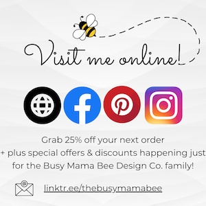 May include: A graphic with a bee illustration and the text "Visit me online!"  Social media icons for Facebook, Pinterest, Instagram, and a website are included. The text "Grab 25% off your next order + plus special offers & discounts happening just for the Busy Mama Bee Design Co. family!" is also included. The text "linktr.ee/thebusymamabee" is included.