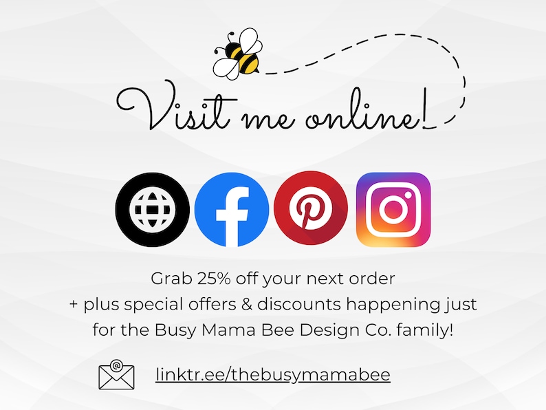 May include: A graphic with a bee illustration and the text "Visit me online!"  Social media icons for Facebook, Pinterest, Instagram, and a website are included. The text "Grab 25% off your next order + plus special offers & discounts happening just for the Busy Mama Bee Design Co. family!" is also included. The text "linktr.ee/thebusymamabee" is included.