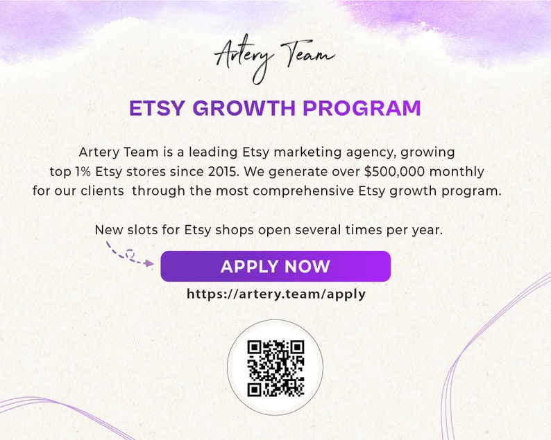 May include: A purple and white graphic with the text "Artery Team" and "Etsy Growth Program". The text "Artery Team is a leading Etsy marketing agency, growing top 1% Etsy stores since 2015. We generate over $500,000 monthly for our clients through the most comprehensive Etsy growth program." is also included. The text "New slots for Etsy shops open several times per year." is also included. A purple button with the text "APPLY NOW" and the URL "https://artery.team/apply" is included. A QR code is also included.