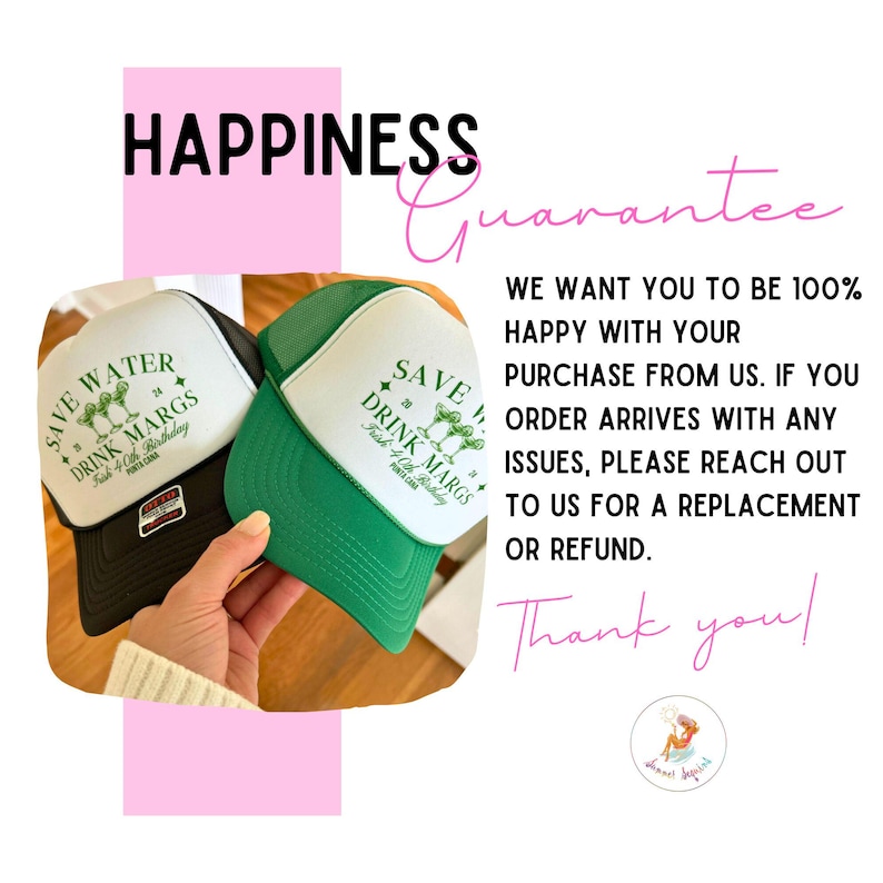 May include: Two black and green trucker hats with the text "Save Water Drink Margs" and a graphic of margarita glasses. The text "Happiness Guarantee" is in pink at the top of the image. The text "We want you to be 100% happy with your purchase from us. If you order arrives with any issues, please reach out to us for a replacement or refund. Thank you!" is in black text.