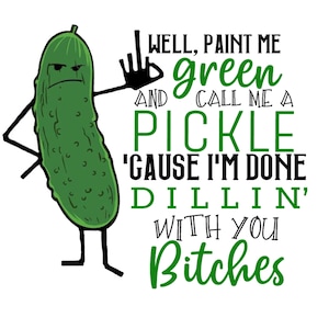 May include: A cartoon image of a green pickle with arms and legs, giving the middle finger. Text reads: "WELL, PAINT ME green AND CALL ME A PICKLE 'CAUSE I'M DONE DILLIN' WITH YOU Bitches."