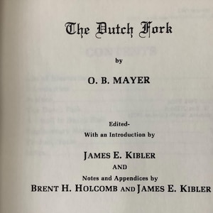 May include: Book cover with the title "The Dutch Fork" by O. B. Mayer. Edited with an introduction by James E. Kibler and notes and appendices by Brent H. Holcomb and James E. Kibler.