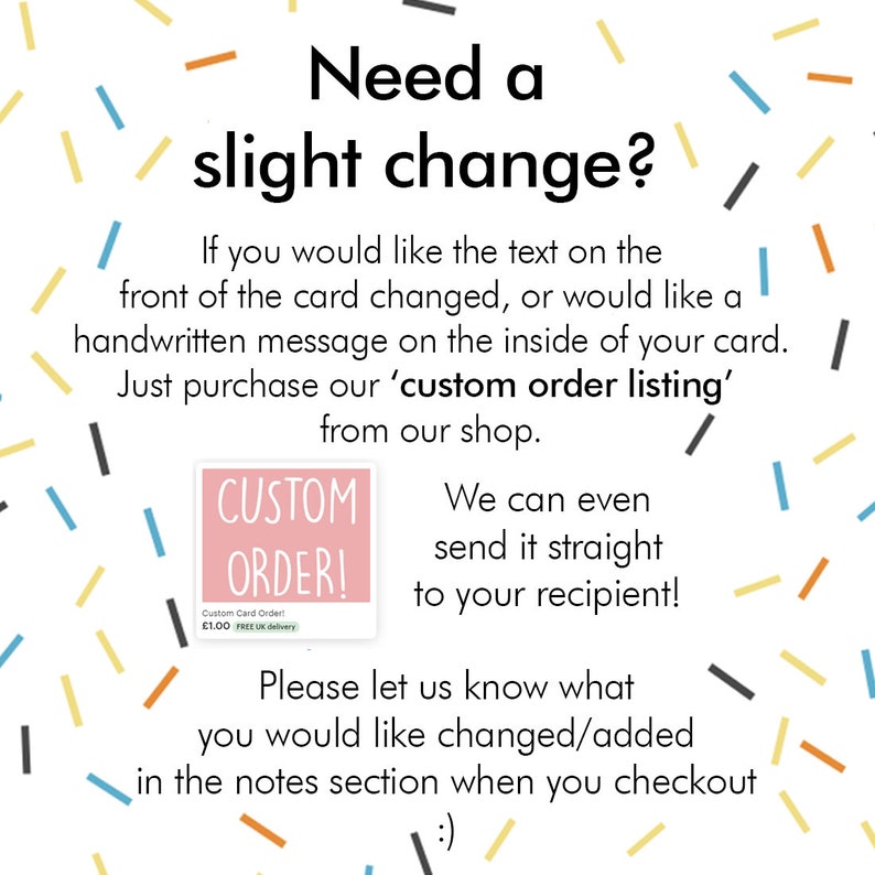 May include: A pink and white sign with the text "Custom Order!" and a small image of a card with the text "Custom Card Order! &pound;1.00 FREE UK delivery". The sign is surrounded by colorful confetti. The text "Need a slight change?" is above the sign. The text below the sign reads "We can even send it straight to your recipient! Please let us know what you would like changed/added in the notes section when you checkout :)"