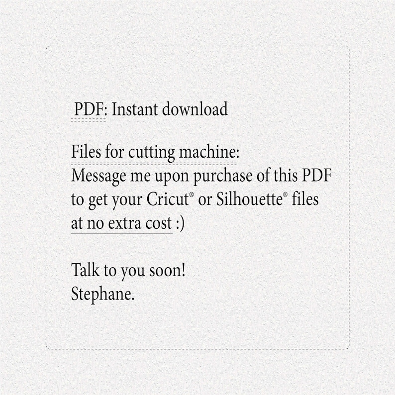 May include: Text on a white background that reads: "PDF: Instant download Files for cutting machine: Message me upon purchase of this PDF to get your Cricut&reg; or Silhouette&reg; files at no extra cost :) Talk to you soon! Stephane."