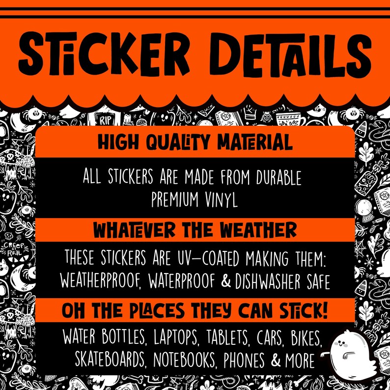 May include: A black and orange graphic with the text "Sticker Details" in large white letters. The text "High Quality Material" is in white letters on a black background. The text "All stickers are made from durable premium vinyl" is in white letters on a black background. The text "Whatever the weather" is in white letters on a black background. The text "These stickers are UV-coated making them: weatherproof, waterproof & dishwasher safe" is in white letters on a black background. The text "Oh the places they can stick!" is in white letters on a black background. The text "Water bottles, laptops, tablets, cars, bikes, skateboards, notebooks, phones & more" is in white letters on a black background.