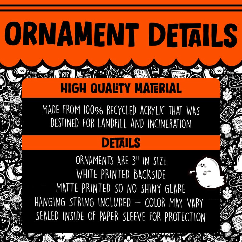 May include: Halloween ornament details. Made from 100% recycled acrylic. Ornaments are 3 inches in size with a white printed backside. Matte printed so no shiny glare. Hanging string included - color may vary. Sealed inside of paper sleeve for protection.