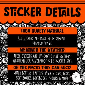 May include: A black and orange graphic with the text "Sticker Details" in large white letters. The text "High Quality Material" is in white letters on a black background. The text "All stickers are made from durable premium vinyl" is in white letters on a black background. The text "Whatever the weather" is in white letters on a black background. The text "These stickers are UV-coated making them: weatherproof, waterproof & dishwasher safe" is in white letters on a black background. The text "Oh the places they can stick!" is in white letters on a black background. The text "Water bottles, laptops, tablets, cars, bikes, skateboards, notebooks, phones & more" is in white letters on a black background.