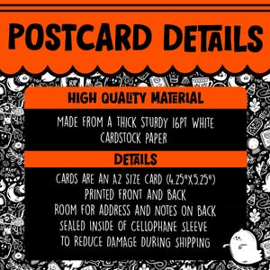 May include: A black and orange postcard with the text "POSTCARD DETAILS" in white. The postcard details the material and size of the card. The text reads "HIGH QUALITY MATERIAL", "MADE FROM A THICK STURDY 16PT WHITE CARDSTOCK PAPER", "DETAILS", "CARDS ARE AN A2 SIZE CARD (4.25"X5.25")", "PRINTED FRONT AND BACK", "ROOM FOR ADDRESS AND NOTES ON BACK", "SEALED INSIDE OF CELLOPHANE SLEEVE", "TO REDUCE DAMAGE DURING SHIPPING".
