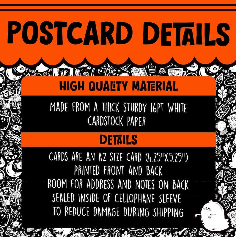 May include: A black and orange postcard with the text "POSTCARD DETAILS" in white. The postcard details the material and size of the card. The text reads "HIGH QUALITY MATERIAL", "MADE FROM A THICK STURDY 16PT WHITE CARDSTOCK PAPER", "DETAILS", "CARDS ARE AN A2 SIZE CARD (4.25"X5.25")", "PRINTED FRONT AND BACK", "ROOM FOR ADDRESS AND NOTES ON BACK", "SEALED INSIDE OF CELLOPHANE SLEEVE", "TO REDUCE DAMAGE DURING SHIPPING".