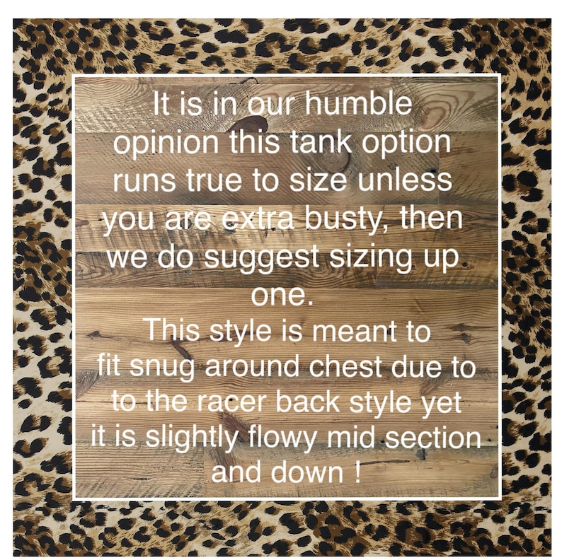 May include: Text on a wooden sign with a leopard print background. The text reads: "It is in our humble opinion this tank option runs true to size unless you are extra busty, then we do suggest sizing up one. This style is meant to fit snug around chest due to the racer back style yet it is slightly flowy mid section and down!"