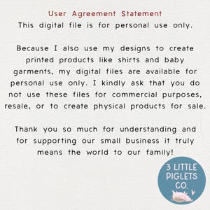 May include: Text-based image with a white background and black text. The text reads: "User Agreement Statement This digital file is for personal use only. Because I also use my designs to create printed products like shirts and baby garments, my digital files are available for personal use only. I kindly ask that you do not use these files for commercial purposes, resale, or to create physical products for sale. Thank you so much for understanding and for supporting our small business it truly means the world to our family! 3 LITTLE PIGLETS CO."