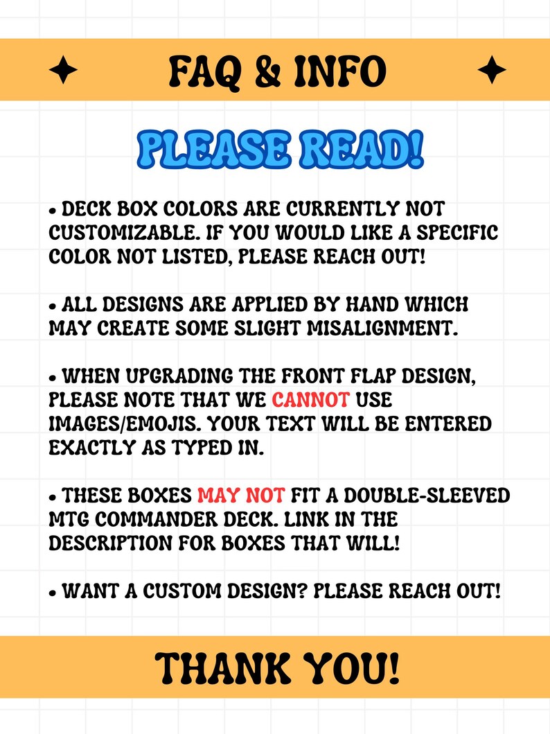May include: A yellow and white graphic with the text "FAQ & INFO" and "PLEASE READ!" in blue. The text provides information about deck box customization, design application, and custom design requests. The graphic ends with "THANK YOU!"