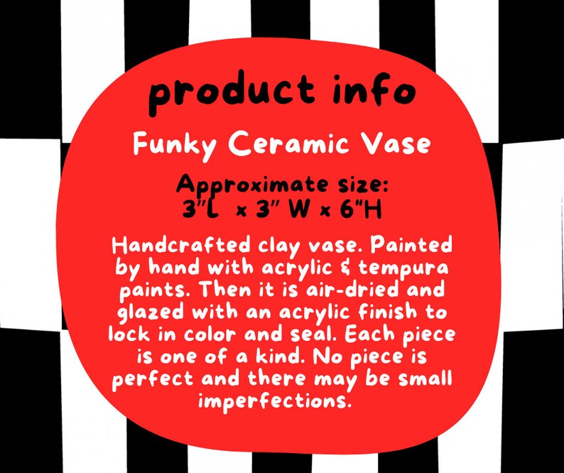 Puede incluir: C&iacute;rculo rojo con texto blanco sobre un fondo a cuadros blanco y negro. El texto dice "product info Funky Ceramic Vase Approximate size: 3"L x 3" W x 6"H Handcrafted clay vase. Painted by hand with acrylic & tempura paints. Then it is air-dried and glazed with an acrylic finish to lock in colour and seal. Each piece is one of a kind. No piece is perfect and there may be small imperfections."