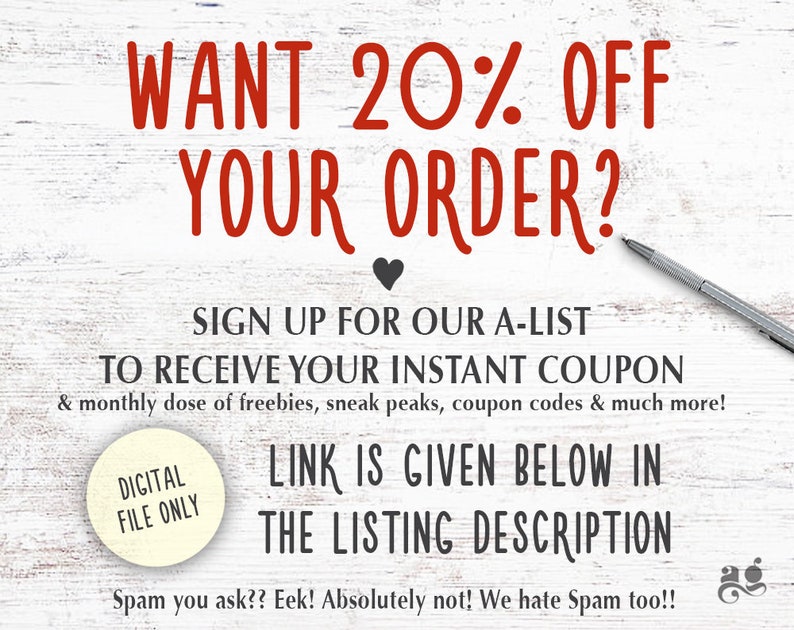 May include: A white wood background with red text that says "WANT 20% OFF YOUR ORDER?" and a black heart. Below the text is a white circle with the text "DIGITAL FILE ONLY" in black. Below the circle is more text that says "SIGN UP FOR OUR A-LIST TO RECEIVE YOUR INSTANT COUPON & monthly dose of freebies, sneak peaks, coupon codes & much more! LINK IS GIVEN BELOW IN THE LISTING DESCRIPTION Spam you ask?? Eek! Absolutely not! We hate Spam too!!"