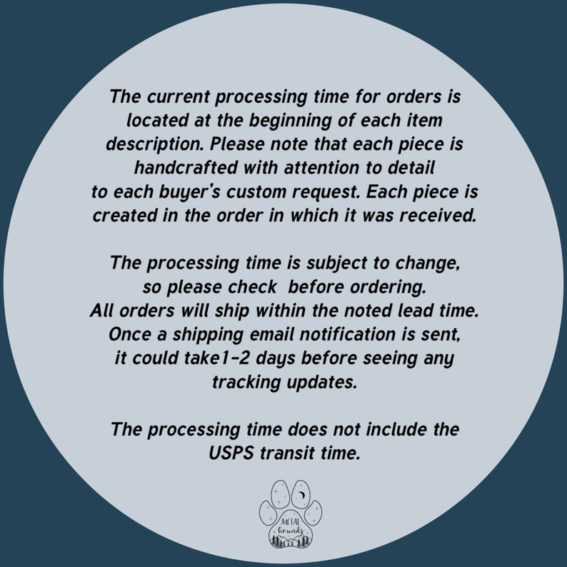 May include: A white circle with a blue background containing text about processing times for orders. The text states that orders are handcrafted and that processing times are subject to change. The text also states that shipping times do not include USPS transit time. The circle also contains a logo with a paw print and the words "Metal Grounds".