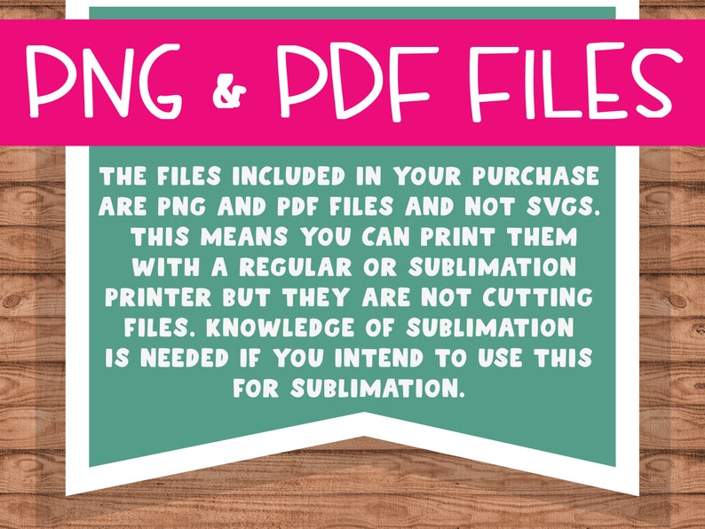 May include: A teal green and white banner with the text "PNG & PDF FILES" in a pink box at the top. The text below reads "The files included in your purchase are PNG and PDF files and not SVGs. This means you can print them with a regular or sublimation printer but they are not cutting files. Knowledge of sublimation is needed if you intend to use this for sublimation."