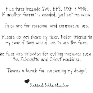 May include: Text on a white background that reads: "File types include SVG, EPS, DXF & PNG. If another format is needed, just let me know. Files are for personal and commercial use. Please do not share my files. Refer friends to my shop if they would like to use the files. The files are intended for cutting machines such as the Silhouette and Cricut machines. Thanks a bunch for purchasing my design! Blessed belle studio"