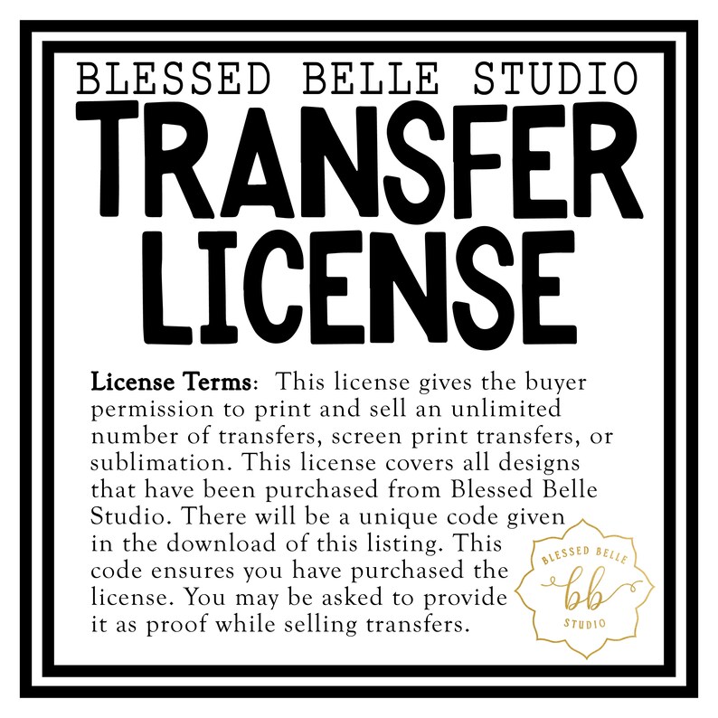 May include: Black and white text on a white background that reads "Blessed Belle Studio Transfer License". The text describes the terms of a license that allows the buyer to print and sell an unlimited number of transfers, screen print transfers, or sublimation. The license covers all designs purchased from Blessed Belle Studio. A unique code is given in the download of the listing to ensure the buyer has purchased the license. The buyer may be asked to provide the code as proof while selling transfers. A small logo in the bottom right corner reads "Blessed Belle bb Studio".