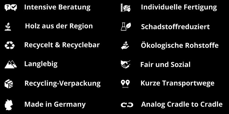 May include: A black and white graphic with icons and text highlighting sustainable and ethical practices. The text includes: Intensive Beratung, Holz aus der Region, Recycelt & Recyclebar, Langlebig, Recycling-Verpackung, Made in Germany, Individuelle Fertigung, Schadstoffreduziert, &Ouml;kologische Rohstoffe, Fair und Sozial, Kurze Transportwege, Analog Cradle to Cradle.