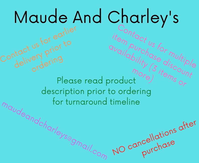 May include: A blue background with white text that reads "Maude And Charley's". The text is in a pink font and says "Contact us for earlier delivery prior to ordering" and "Contact us for multiple item purchase discount availability (3 items or more)". The text also says "Please read product description prior to ordering for turnaround timeline" and "maudeandcharleys@gmail.com". The text at the bottom says "NO cancellations after purchase".