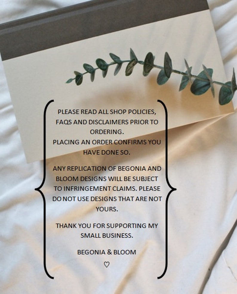 May include: A white card with black text on a white surface. The text reads: "PLEASE READ ALL SHOP POLICIES, FAQS AND DISCLAIMERS PRIOR TO ORDERING. PLACING AN ORDER CONFIRMS YOU HAVE DONE SO. ANY REPLICATION OF BEGONIA AND BLOOM DESIGNS WILL BE SUBJECT TO INFRINGEMENT CLAIMS. PLEASE DO NOT USE DESIGNS THAT ARE NOT YOURS. THANK YOU FOR SUPPORTING MY SMALL BUSINESS. BEGONIA & BLOOM ♡"