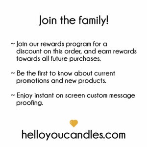 May include: Join the family! Join our rewards program for a discount on this order, and earn rewards towards all future purchases. Be the first to know about current promotions and new products. Enjoy instant on screen custom message proofing. helloyoucandles.com