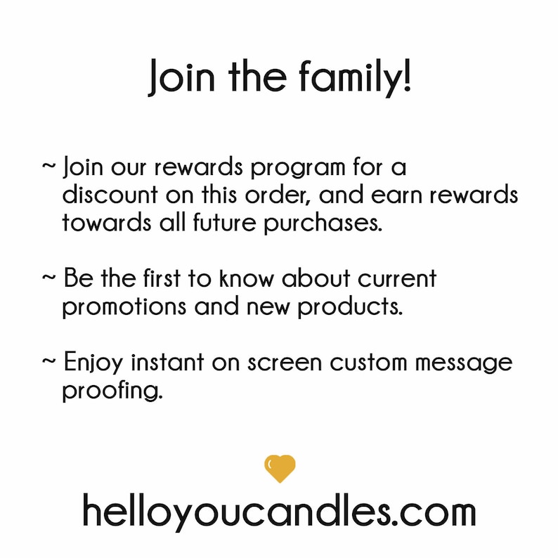 May include: Join the family! Join our rewards program for a discount on this order, and earn rewards towards all future purchases. Be the first to know about current promotions and new products. Enjoy instant on screen custom message proofing. helloyoucandles.com