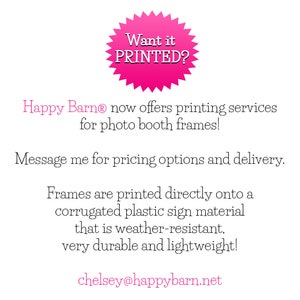 May include: Pink starburst-shaped sticker with the text "Want it PRINTED?"  Happy Barn&reg; offers printing services for photo booth frames.  Message for pricing options and delivery. Frames are printed directly onto a corrugated plastic sign material that is weather-resistant, very durable and lightweight.  chelsey@happybarn.net